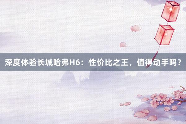 深度体验长城哈弗H6：性价比之王，值得动手吗？